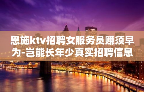 恩施ktv招聘女服务员赚须早为-岂能长年少真实招聘信息