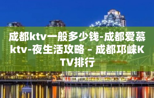 成都ktv一般多少钱-成都爱慕ktv-夜生活攻略 – 成都邛崃KTV排行