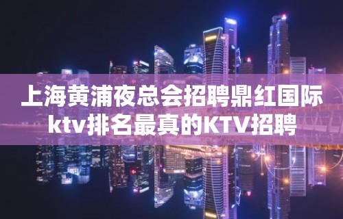 上海黄浦夜总会招聘鼎红国际ktv排名最真的KTV招聘