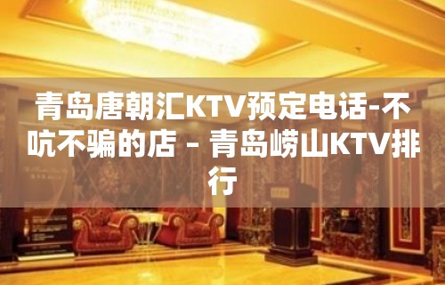 青岛唐朝汇KTV预定电话-不吭不骗的店 – 青岛崂山KTV排行