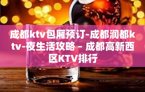 成都ktv包厢预订-成都润都ktv-夜生活攻略 – 成都高新西区KTV排行