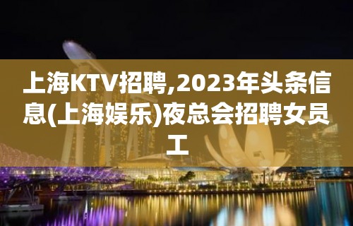 上海KTV招聘,2023年头条信息(上海娱乐)夜总会招聘女员工