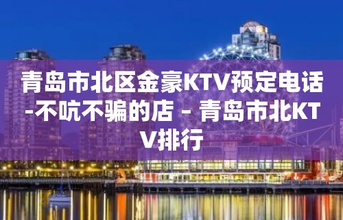 青岛市北区金豪KTV预定电话-不吭不骗的店 – 青岛市北KTV排行