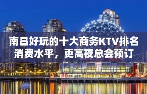 南昌好玩的十大商务KTV排名消费水平，更高夜总会预订