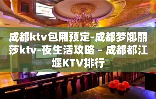 成都ktv包厢预定-成都梦娜丽莎ktv-夜生活攻略 – 成都都江堰KTV排行