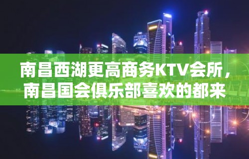 南昌西湖更高商务KTV会所，南昌国会俱乐部喜欢的都来