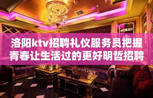 洛阳ktv招聘礼仪服务员把握青春让生活过的更好明哲招聘