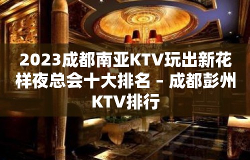 2023成都南亚KTV玩出新花样夜总会十大排名 – 成都彭州KTV排行