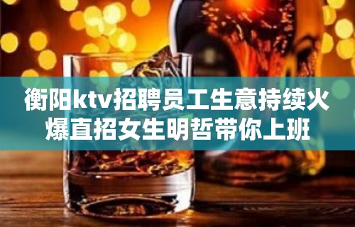 衡阳ktv招聘员工生意持续火爆直招女生明哲带你上班