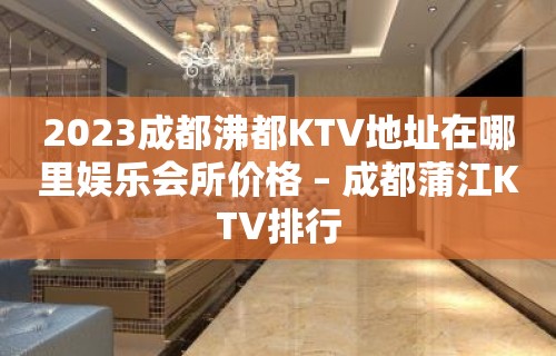 2023成都沸都KTV地址在哪里娱乐会所价格 – 成都蒲江KTV排行