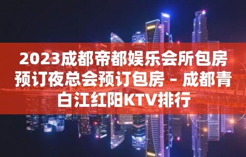 2023成都帝都娱乐会所包房预订夜总会预订包房 – 成都青白江红阳KTV排行