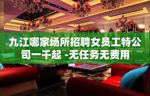 九江哪家场所招聘女员工特公司一千起 -无任务无费用