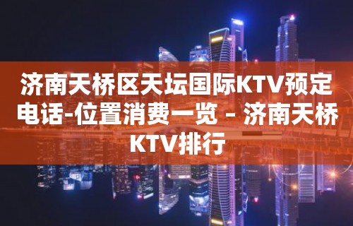 济南天桥区天坛国际KTV预定电话-位置消费一览 – 济南天桥KTV排行