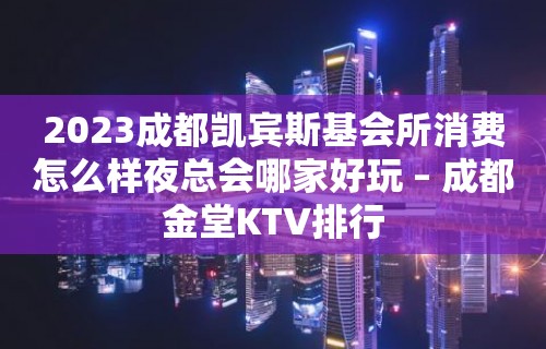 2023成都凯宾斯基会所消费怎么样夜总会哪家好玩 – 成都金堂KTV排行