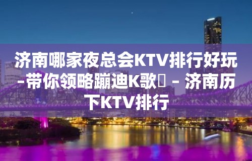 济南哪家夜总会KTV排行好玩–带你领略蹦迪K歌屌 – 济南历下KTV排行