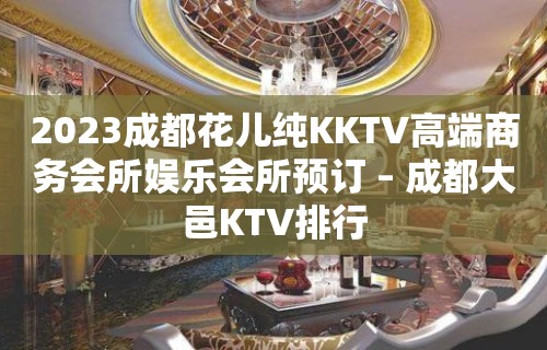 2023成都花儿纯KKTV高端商务会所娱乐会所预订 – 成都大邑KTV排行