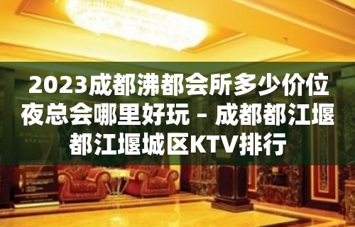 2023成都沸都会所多少价位夜总会哪里好玩 – 成都都江堰都江堰城区KTV排行