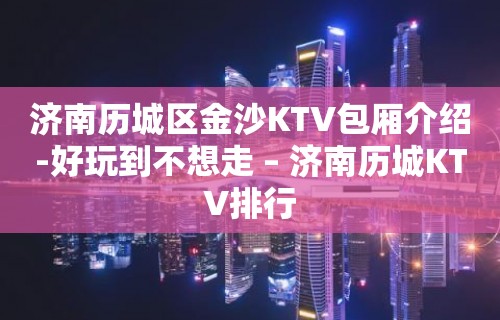 济南历城区金沙KTV包厢介绍-好玩到不想走 – 济南历城KTV排行