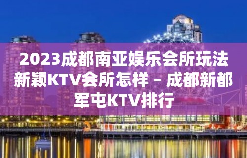 2023成都南亚娱乐会所玩法新颖KTV会所怎样 – 成都新都军屯KTV排行