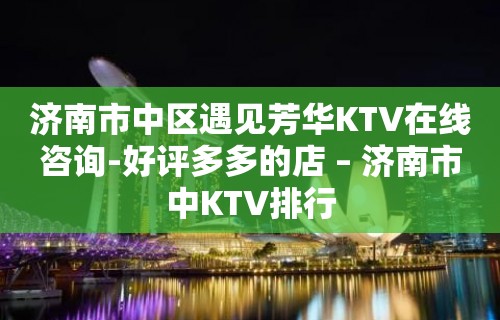 济南市中区遇见芳华KTV在线咨询-好评多多的店 – 济南市中KTV排行