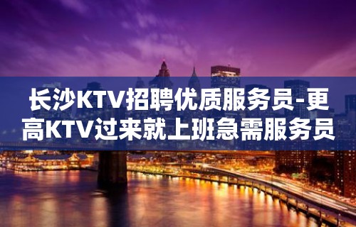 长沙KTV招聘优质服务员-更高KTV过来就上班急需服务员