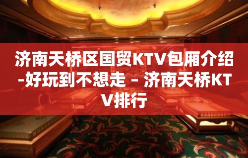 济南天桥区国贸KTV包厢介绍-好玩到不想走 – 济南天桥KTV排行