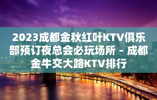 2023成都金秋红叶KTV俱乐部预订夜总会必玩场所 – 成都金牛交大路KTV排行