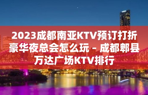 2023成都南亚KTV预订打折豪华夜总会怎么玩 – 成都郫县万达广场KTV排行