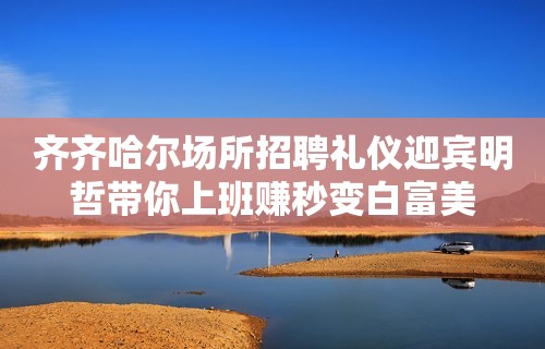 齐齐哈尔场所招聘礼仪迎宾明哲带你上班赚秒变白富美