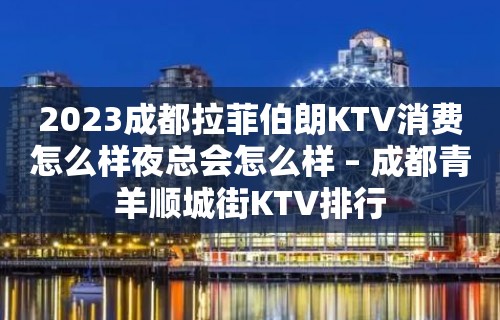 2023成都拉菲伯朗KTV消费怎么样夜总会怎么样 – 成都青羊顺城街KTV排行