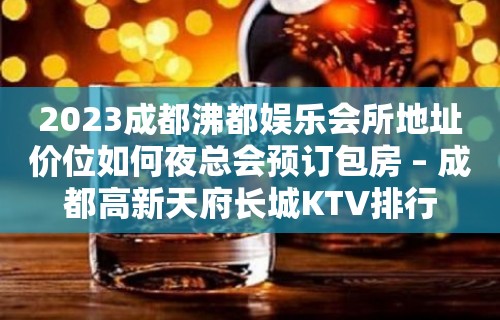 2023成都沸都娱乐会所地址价位如何夜总会预订包房 – 成都高新天府长城KTV排行