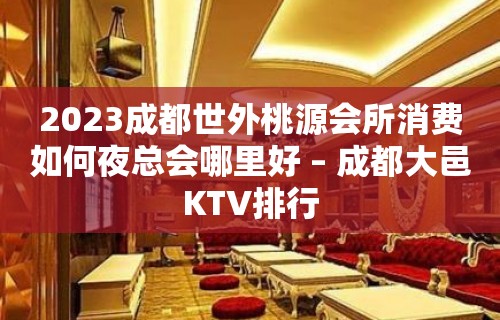 2023成都世外桃源会所消费如何夜总会哪里好 – 成都大邑KTV排行