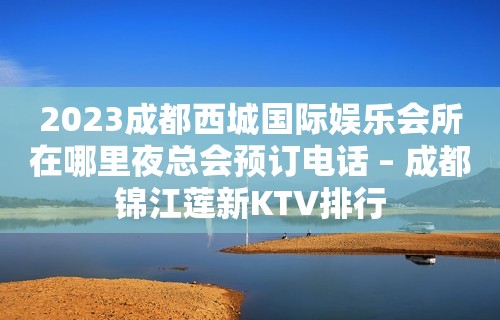 2023成都西城国际娱乐会所在哪里夜总会预订电话 – 成都锦江莲新KTV排行