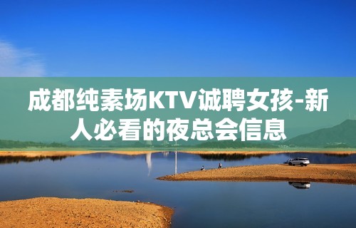 成都纯素场KTV诚聘女孩-新人必看的夜总会信息