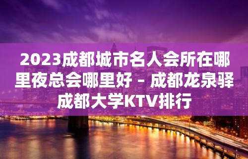 2023成都城市名人会所在哪里夜总会哪里好 – 成都龙泉驿成都大学KTV排行