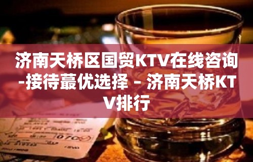 济南天桥区国贸KTV在线咨询-接待蕞优选择 – 济南天桥KTV排行