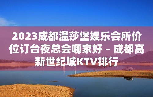 2023成都温莎堡娱乐会所价位订台夜总会哪家好 – 成都高新世纪城KTV排行