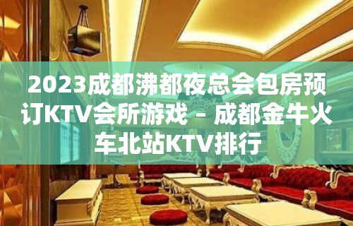 2023成都沸都夜总会包房预订KTV会所游戏 – 成都金牛火车北站KTV排行