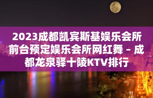 2023成都凯宾斯基娱乐会所前台预定娱乐会所网红舞 – 成都龙泉驿十陵KTV排行