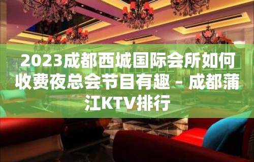 2023成都西城国际会所如何收费夜总会节目有趣 – 成都蒲江KTV排行