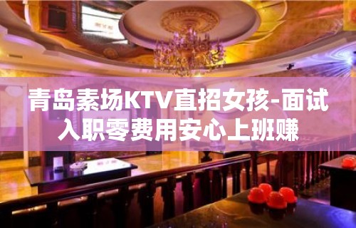 青岛素场KTV直招女孩-面试入职零费用安心上班赚