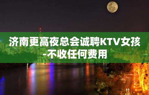 济南更高夜总会诚聘KTV女孩-不收任何费用