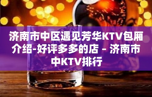 济南市中区遇见芳华KTV包厢介绍-好评多多的店 – 济南市中KTV排行