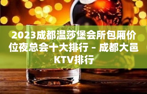 2023成都温莎堡会所包厢价位夜总会十大排行 – 成都大邑KTV排行