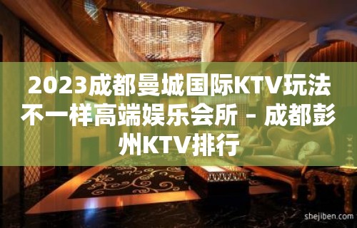 2023成都曼城国际KTV玩法不一样高端娱乐会所 – 成都彭州KTV排行