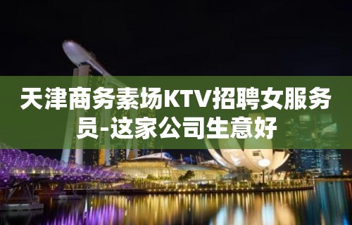 天津商务素场KTV招聘女服务员-这家公司生意好