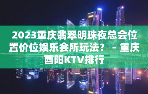 2023重庆翡翠明珠夜总会位置价位娱乐会所玩法？ – 重庆酉阳KTV排行