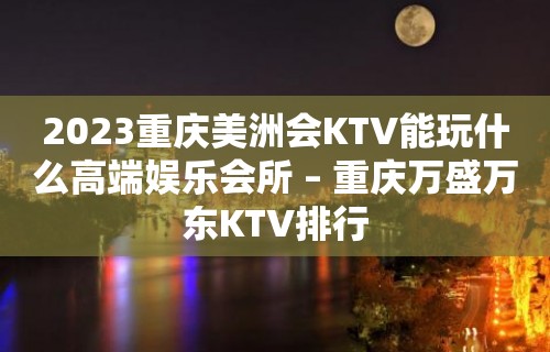 2023重庆美洲会KTV能玩什么高端娱乐会所 – 重庆万盛万东KTV排行