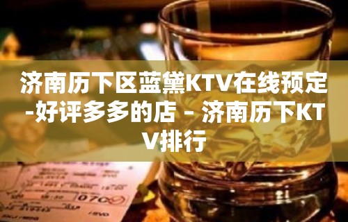 济南历下区蓝黛KTV在线预定-好评多多的店 – 济南历下KTV排行