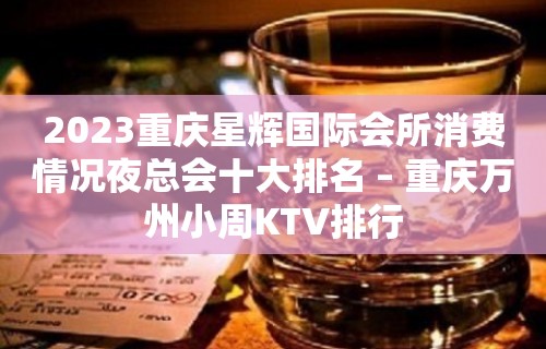 2023重庆星辉国际会所消费情况夜总会十大排名 – 重庆万州小周KTV排行